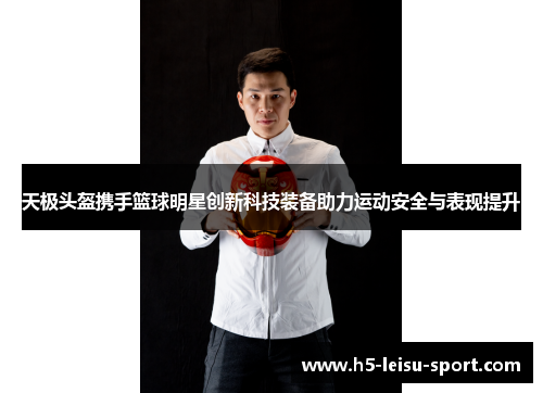 天极头盔携手篮球明星创新科技装备助力运动安全与表现提升