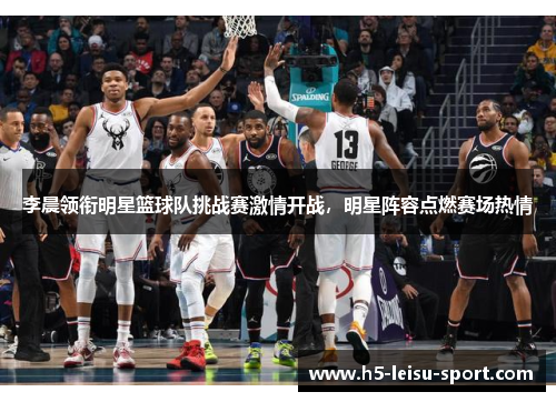 李晨领衔明星篮球队挑战赛激情开战，明星阵容点燃赛场热情