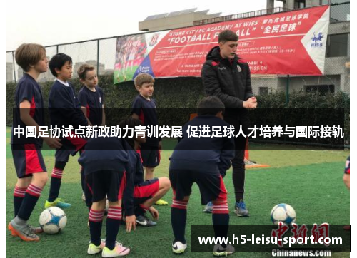 中国足协试点新政助力青训发展 促进足球人才培养与国际接轨