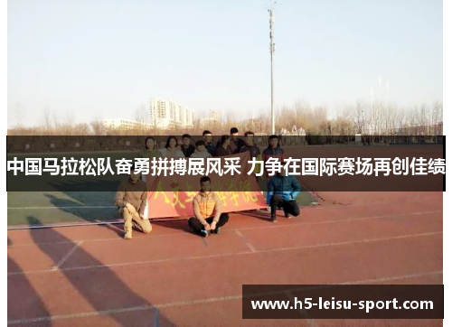 中国马拉松队奋勇拼搏展风采 力争在国际赛场再创佳绩