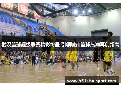 武汉篮球超级联赛精彩纷呈 引领城市篮球热潮再创新高